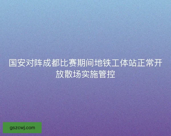 国安对阵成都比赛期间地铁工体站正常开放散场实施管控 国安对阵成都比赛期间地铁工体站正常开放散场实施管控