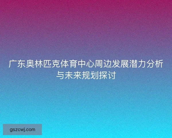 广东奥林匹克体育中心周边发展潜力分析与未来规划探讨 广东奥林匹克体育中心周边发展潜力分析与未来规划探讨
