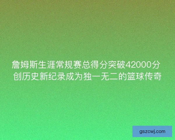 詹姆斯生涯常规赛总得分突破42000分 创历史新纪录成为独一无二的篮球传奇