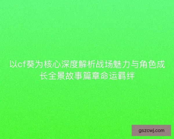 以cf葵为核心深度解析战场魅力与角色成长全景故事篇章命运羁绊