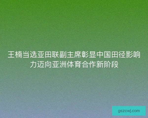 王楠当选亚田联副主席彰显中国田径影响力迈向亚洲体育合作新阶段