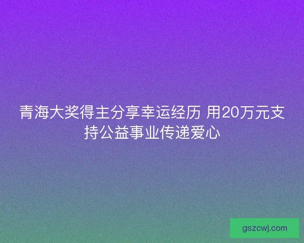 青海大奖得主分享幸运经历 用20万元支持公益事业传递爱心