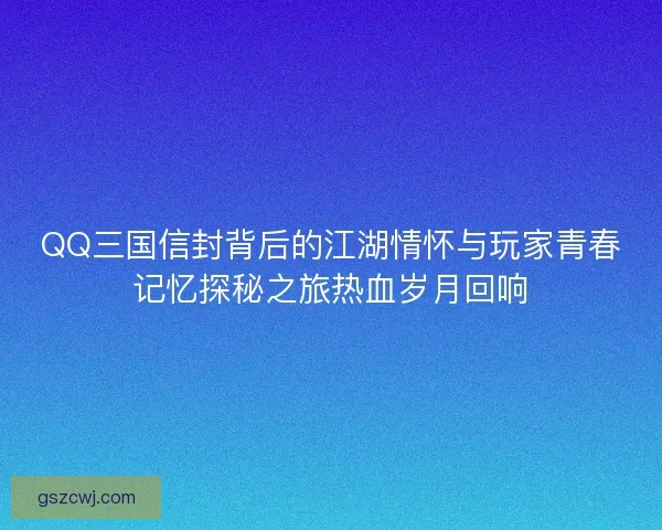 QQ三国信封背后的江湖情怀与玩家青春记忆探秘之旅热血岁月回响