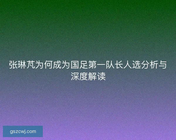 张琳芃为何成为国足第一队长人选分析与深度解读
