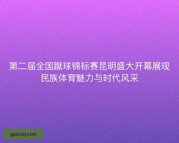 第二届全国蹴球锦标赛昆明盛大开幕展现民族体育魅力与时代风采