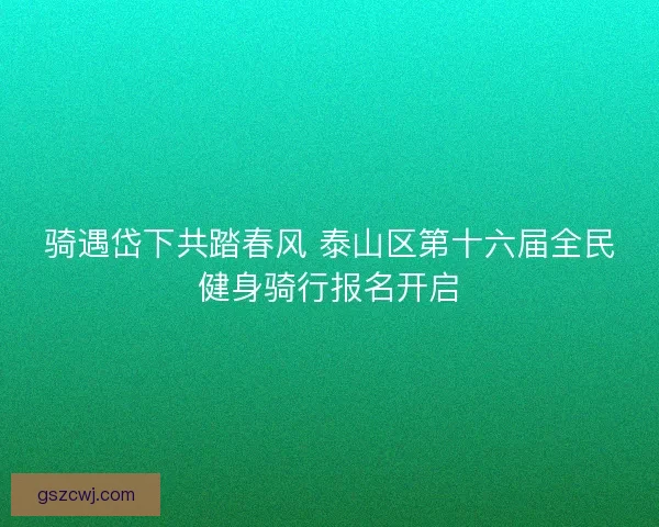 骑遇岱下共踏春风 泰山区第十六届全民健身骑行报名开启