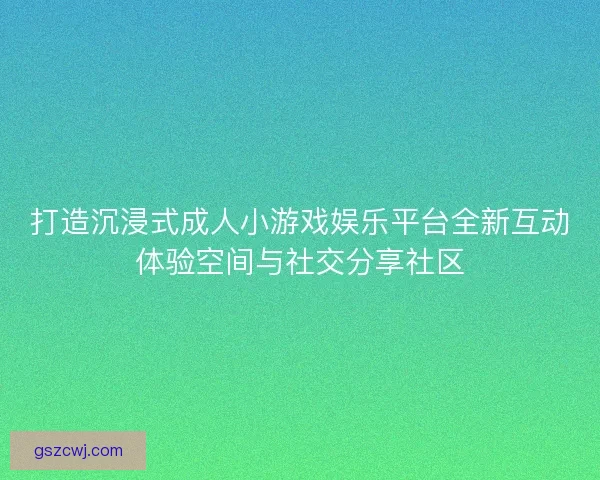 打造沉浸式成人小游戏娱乐平台全新互动体验空间与社交分享社区