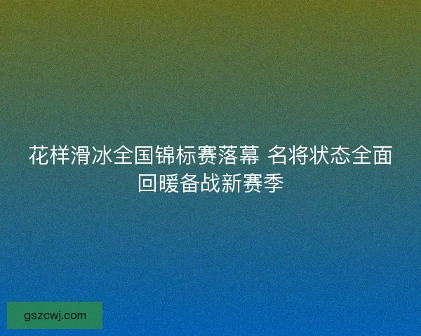 花样滑冰全国锦标赛落幕 名将状态全面回暖备战新赛季