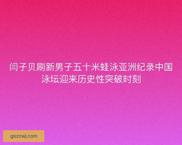 闫子贝刷新男子五十米蛙泳亚洲纪录中国泳坛迎来历史性突破时刻