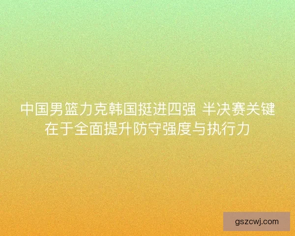 中国男篮力克韩国挺进四强 半决赛关键在于全面提升防守强度与执行力