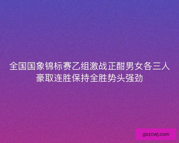 全国国象锦标赛乙组激战正酣男女各三人豪取连胜保持全胜势头强劲