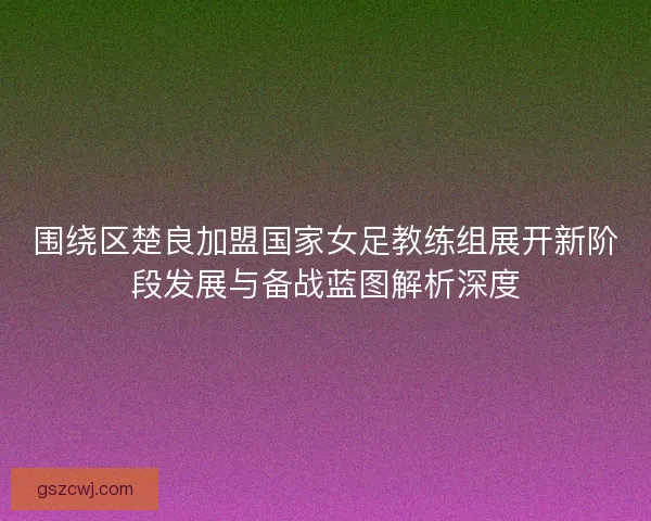 围绕区楚良加盟国家女足教练组展开新阶段发展与备战蓝图解析深度 围绕区楚良加盟国家女足教练组展开新阶段发展与备战蓝图解析深度