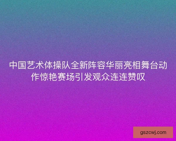 中国艺术体操队全新阵容华丽亮相舞台动作惊艳赛场引发观众连连赞叹