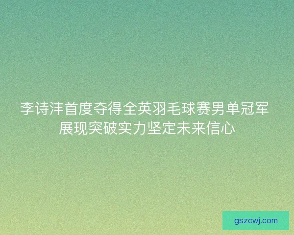 李诗沣首度夺得全英羽毛球赛男单冠军 展现突破实力坚定未来信心 李诗沣首度夺得全英羽毛球赛男单冠军 展现突破实力坚定未来信心