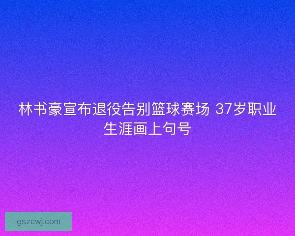 林书豪宣布退役告别篮球赛场 37岁职业生涯画上句号