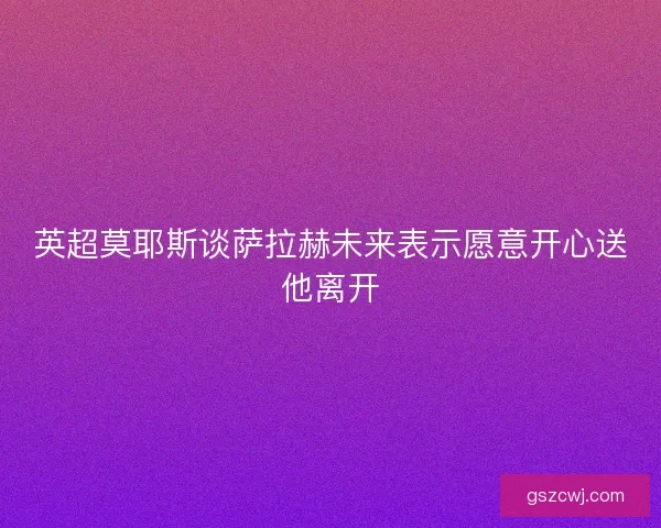英超莫耶斯谈萨拉赫未来表示愿意开心送他离开 英超莫耶斯谈萨拉赫未来表示愿意开心送他离开
