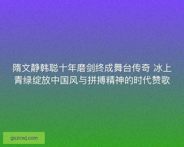 隋文静韩聪十年磨剑终成舞台传奇 冰上青绿绽放中国风与拼搏精神的时代赞歌