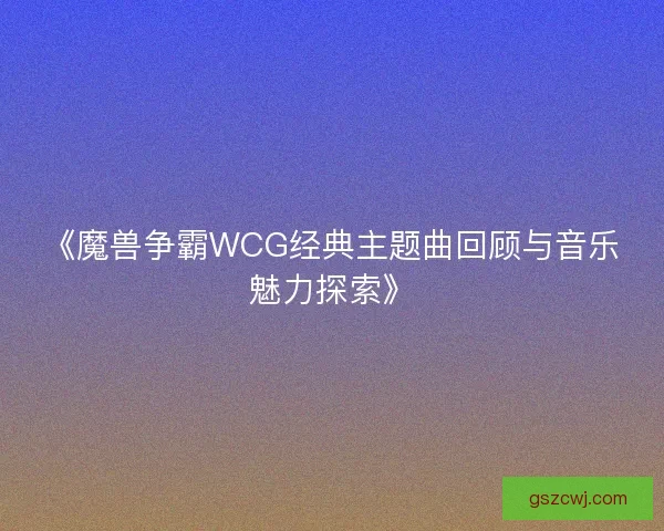 《魔兽争霸WCG经典主题曲回顾与音乐魅力探索》