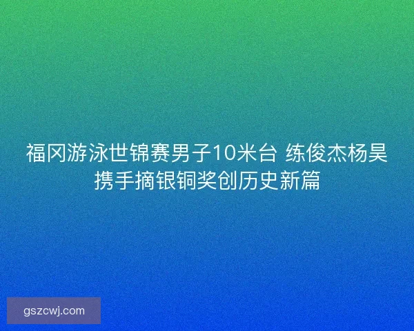 福冈游泳世锦赛男子10米台 练俊杰杨昊携手摘银铜奖创历史新篇 福冈游泳世锦赛男子10米台 练俊杰杨昊携手摘银铜奖创历史新篇